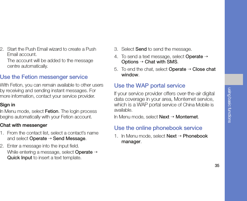 35using basic functions2. Start the Push Email wizard to create a Push Email account.The account will be added to the message centre automatically.Use the Fetion messenger serviceWith Fetion, you can remain available to other users by receiving and sending instant messages. For more information, contact your service provider.Sign inIn Menu mode, select Fetion. The login process begins automatically with your Fetion account.Chat with messenger1. From the contact list, select a contact’s name and select Operate → Send Message.2. Enter a message into the input field.While entering a message, select Operate → Quick Input to insert a text template.3. Select Send to send the message.4. To send a text message, select Operate → Options → Chat with SMS.5. To end the chat, select Operate → Close chat window.Use the WAP portal serviceIf your service provider offers over-the-air digital data coverage in your area, Monternet service, which is a WAP portal service of China Mobile is available.In Menu mode, select Next → Monternet.Use the online phonebook service1. In Menu mode, select Next → Phonebook manager.
