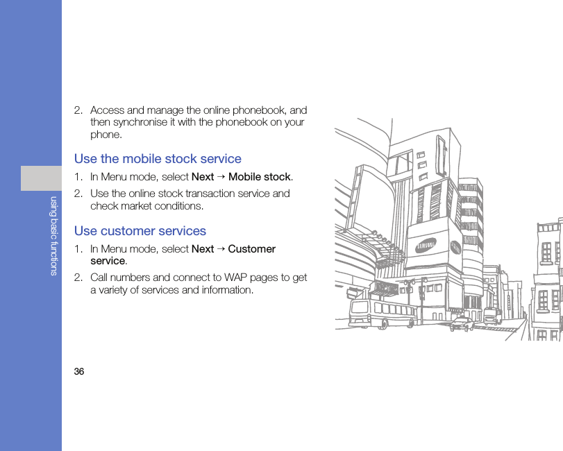 36using basic functions2. Access and manage the online phonebook, and then synchronise it with the phonebook on your phone.Use the mobile stock service1. In Menu mode, select Next → Mobile stock.2. Use the online stock transaction service and check market conditions.Use customer services1. In Menu mode, select Next → Customer service.2. Call numbers and connect to WAP pages to get a variety of services and information.