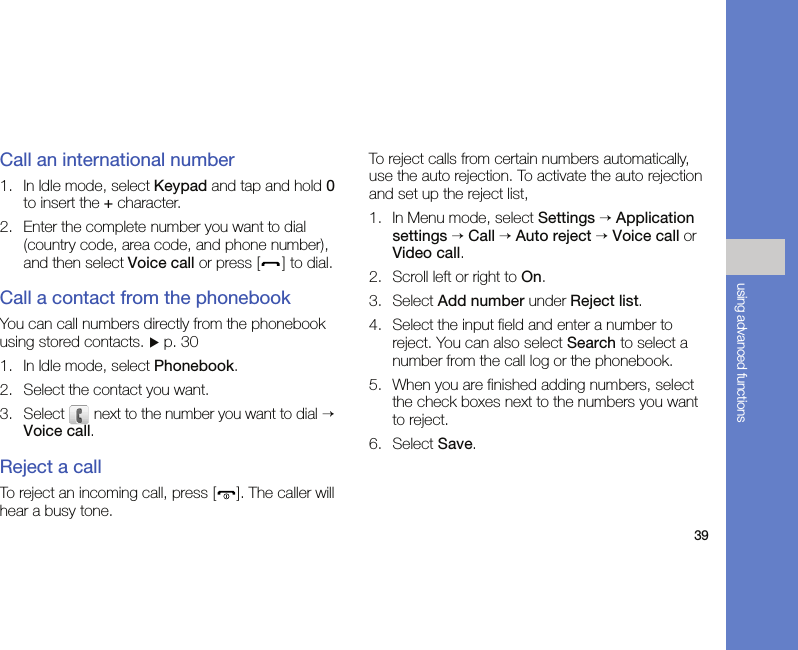 39using advanced functionsCall an international number1. In Idle mode, select Keypad and tap and hold 0 to insert the + character.2. Enter the complete number you want to dial (country code, area code, and phone number), and then select Voice call or press [ ] to dial.Call a contact from the phonebookYou can call numbers directly from the phonebook using stored contacts. X p. 301. In Idle mode, select Phonebook.2. Select the contact you want.3. Select  next to the number you want to dial → Voice call.Reject a callTo reject an incoming call, press [ ]. The caller will hear a busy tone.To reject calls from certain numbers automatically, use the auto rejection. To activate the auto rejection and set up the reject list,1. In Menu mode, select Settings → Application settings → Call → Auto reject → Voice call or Video call.2. Scroll left or right to On.3. Select Add number under Reject list.4. Select the input field and enter a number to reject. You can also select Search to select a number from the call log or the phonebook.5. When you are finished adding numbers, select the check boxes next to the numbers you want to reject.6. Select Save.