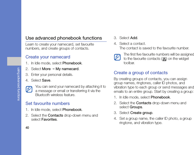 40using advanced functionsUse advanced phonebook functionsLearn to create your namecard, set favourite numbers, and create groups of contacts.Create your namecard1. In Idle mode, select Phonebook.2. Select More → My namecard.3. Enter your personal details.4. Select Save.Set favourite numbers1. In Idle mode, select Phonebook.2. Select the Contacts drop-down menu and select Favorites.3. Select Add.4. Select a contact.The contact is saved to the favourite number.Create a group of contactsBy creating groups of contacts, you can assign group names, ringtones, caller ID photos, and vibration type to each group or send messages and emails to an entire group. Start by creating a group:1. In Idle mode, select Phonebook.2. Select the Contacts drop-down menu and select Groups.3. Select Create group.4. Set a group name, the caller ID photo, a group ringtone, and vibration type.You can send your namecard by attaching it to a message or email or transferring it via the Bluetooth wireless feature.The first five favourite numbers will be assigned to the favourite contacts ( ) on the widget toolbar.