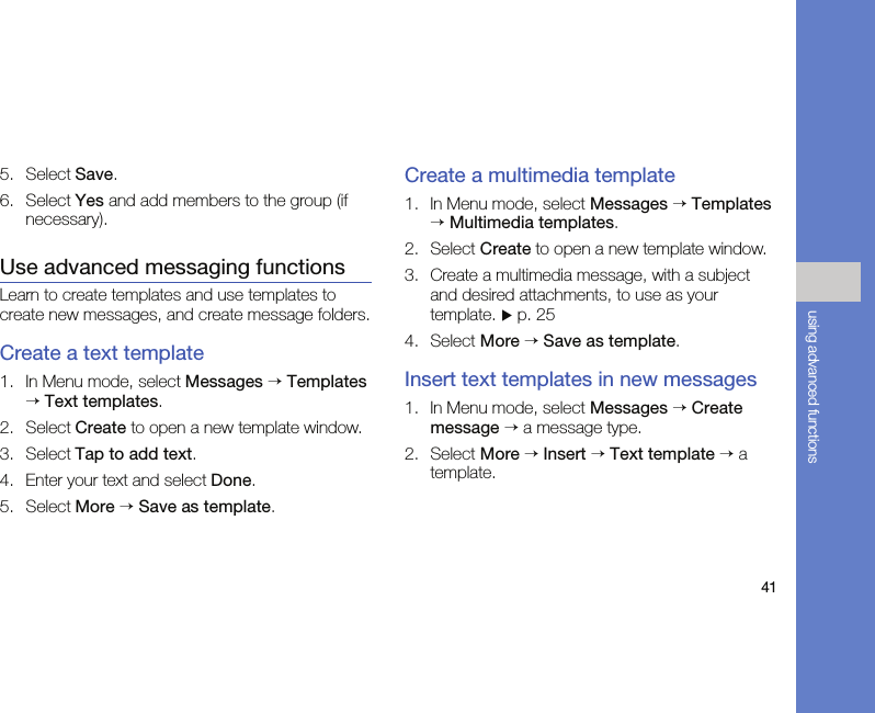 41using advanced functions5. Select Save.6. Select Yes and add members to the group (if necessary).Use advanced messaging functionsLearn to create templates and use templates to create new messages, and create message folders.Create a text template1. In Menu mode, select Messages → Templates → Text templates.2. Select Create to open a new template window.3. Select Tap to add text.4. Enter your text and select Done.5. Select More → Save as template.Create a multimedia template1. In Menu mode, select Messages → Templates → Multimedia templates.2. Select Create to open a new template window.3. Create a multimedia message, with a subject and desired attachments, to use as your template. X p. 254. Select More → Save as template.Insert text templates in new messages1. In Menu mode, select Messages → Create message → a message type.2. Select More → Insert → Text template → a template.