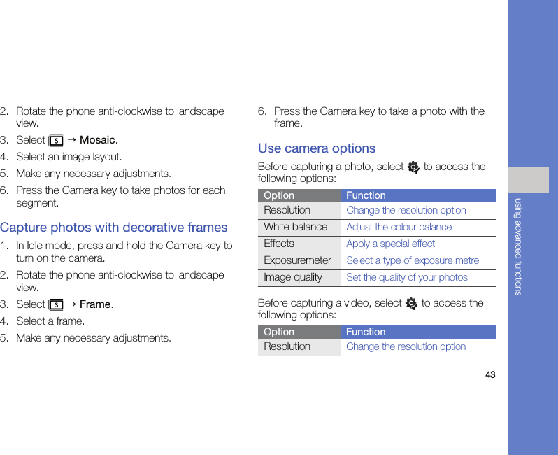 43using advanced functions2. Rotate the phone anti-clockwise to landscape view.3. Select  → Mosaic.4. Select an image layout.5. Make any necessary adjustments.6. Press the Camera key to take photos for each segment.Capture photos with decorative frames1. In Idle mode, press and hold the Camera key to turn on the camera.2. Rotate the phone anti-clockwise to landscape view.3. Select  → Frame.4. Select a frame.5. Make any necessary adjustments.6. Press the Camera key to take a photo with the frame.Use camera optionsBefore capturing a photo, select   to access the following options:Before capturing a video, select   to access the following options:Option FunctionResolutionChange the resolution optionWhite balanceAdjust the colour balanceEffectsApply a special effectExposuremeterSelect a type of exposure metreImage qualitySet the quality of your photosOption FunctionResolutionChange the resolution option