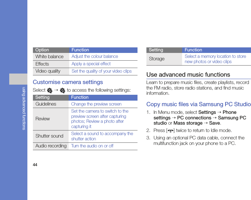 44using advanced functionsCustomise camera settingsSelect  →   to access the following settings:Use advanced music functionsLearn to prepare music files, create playlists, record the FM radio, store radio stations, and find music information.Copy music files via Samsung PC Studio1. In Menu mode, select Settings → Phone settings → PC connections → Samsung PC studio or Mass storage → Save.2. Press [ ] twice to return to Idle mode.3. Using an optional PC data cable, connect the multifunction jack on your phone to a PC.White balanceAdjust the colour balanceEffectsApply a special effectVideo qualitySet the quality of your video clipsSetting FunctionGuidelinesChange the preview screenReviewSet the camera to switch to the preview screen after capturing photos; Review a photo after capturing itShutter soundSelect a sound to accompany the shutter actionAudio recordingTurn the audio on or offOption FunctionStorageSelect a memory location to store new photos or video clipsSetting Function