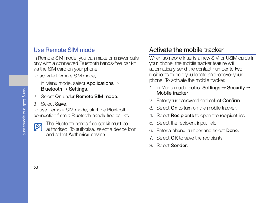 50using tools and applicationsUse Remote SIM modeIn Remote SIM mode, you can make or answer calls only with a connected Bluetooth hands-free car kit via the SIM card on your phone.To activate Remote SIM mode,1. In Menu mode, select Applications → Bluetooth → Settings.2. Select On under Remote SIM mode.3. Select Save.To use Remote SIM mode, start the Bluetooth connection from a Bluetooth hands-free car kit.Activate the mobile trackerWhen someone inserts a new SIM or USIM cards in your phone, the mobile tracker feature will automatically send the contact number to two recipients to help you locate and recover your phone. To activate the mobile tracker,1. In Menu mode, select Settings → Security → Mobile tracker.2. Enter your password and select Confirm.3. Select On to turn on the mobile tracker.4. Select Recipients to open the recipient list.5. Select the recipient input field.6. Enter a phone number and select Done.7. Select OK to save the recipients.8. Select Sender. The Bluetooth hands-free car kit must be authorised. To authorise, select a device icon and select Authorise device.