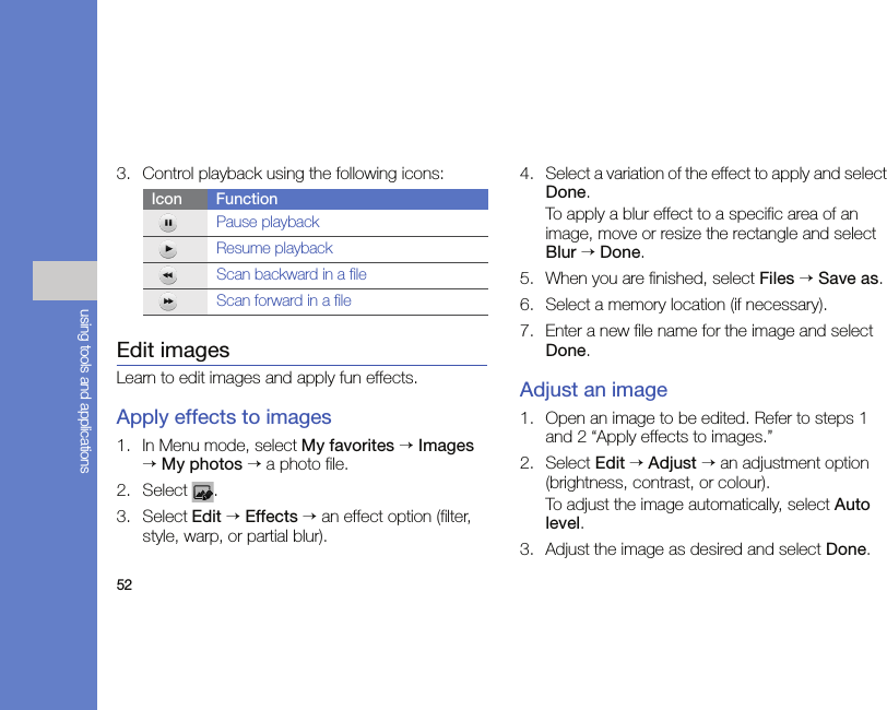 52using tools and applications3. Control playback using the following icons:Edit imagesLearn to edit images and apply fun effects.Apply effects to images1. In Menu mode, select My favorites → Images → My photos → a photo file.2. Select .3. Select Edit → Effects → an effect option (filter, style, warp, or partial blur).4. Select a variation of the effect to apply and select Done.To apply a blur effect to a specific area of an image, move or resize the rectangle and select Blur → Done.5. When you are finished, select Files → Save as.6. Select a memory location (if necessary).7. Enter a new file name for the image and select Done.Adjust an image1. Open an image to be edited. Refer to steps 1 and 2 “Apply effects to images.”2. Select Edit → Adjust → an adjustment option (brightness, contrast, or colour).To adjust the image automatically, select Auto level.3. Adjust the image as desired and select Done.Icon FunctionPause playbackResume playbackScan backward in a file Scan forward in a file 
