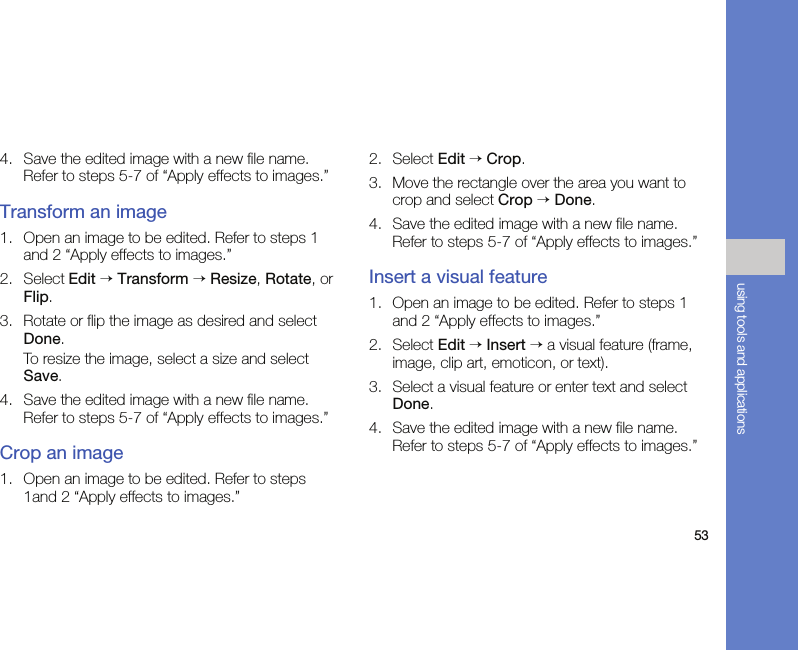 53using tools and applications4. Save the edited image with a new file name. Refer to steps 5-7 of “Apply effects to images.”Transform an image1. Open an image to be edited. Refer to steps 1 and 2 “Apply effects to images.”2. Select Edit → Transform → Resize, Rotate, or Flip.3. Rotate or flip the image as desired and select Done.To resize the image, select a size and select Save.4. Save the edited image with a new file name. Refer to steps 5-7 of “Apply effects to images.”Crop an image1. Open an image to be edited. Refer to steps 1and 2 “Apply effects to images.”2. Select Edit → Crop.3. Move the rectangle over the area you want to crop and select Crop → Done.4. Save the edited image with a new file name. Refer to steps 5-7 of “Apply effects to images.”Insert a visual feature1. Open an image to be edited. Refer to steps 1 and 2 “Apply effects to images.”2. Select Edit → Insert → a visual feature (frame, image, clip art, emoticon, or text).3. Select a visual feature or enter text and select Done.4. Save the edited image with a new file name. Refer to steps 5-7 of “Apply effects to images.”