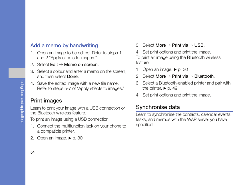 54using tools and applicationsAdd a memo by handwriting1. Open an image to be edited. Refer to steps 1 and 2 “Apply effects to images.”2. Select Edit → Memo on screen.3. Select a colour and enter a memo on the screen, and then select Done.4. Save the edited image with a new file name. Refer to steps 5-7 of “Apply effects to images.”Print imagesLearn to print your image with a USB connection or the Bluetooth wireless feature.To print an image using a USB connection,1. Connect the multifunction jack on your phone to a compatible printer.2. Open an image. X p. 303. Select More → Print via → USB.4. Set print options and print the image.To print an image using the Bluetooth wireless feature,1. Open an image. X p. 302. Select More → Print via → Bluetooth.3. Select a Bluetooth-enabled printer and pair with the printer. X p. 494. Set print options and print the image.Synchronise dataLearn to synchronise the contacts, calendar events, tasks, and memos with the WAP server you have specified.