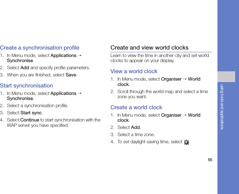 55using tools and applicationsCreate a synchronisation profile1. In Menu mode, select Applications → Synchronise.2. Select Add and specify profile parameters.3. When you are finished, select Save.Start synchronisation1. In Menu mode, select Applications → Synchronise.2. Select a synchronisation profile.3. Select Start sync.4. Select Continue to start synchronisation with the WAP server you have specified.Create and view world clocksLearn to view the time in another city and set world clocks to appear on your display.View a world clock1. In Menu mode, select Organiser → World clock.2. Scroll through the world map and select a time zone you want.Create a world clock1. In Menu mode, select Organiser → World clock.2. Select Add.3. Select a time zone.4. To set daylight saving time, select  .