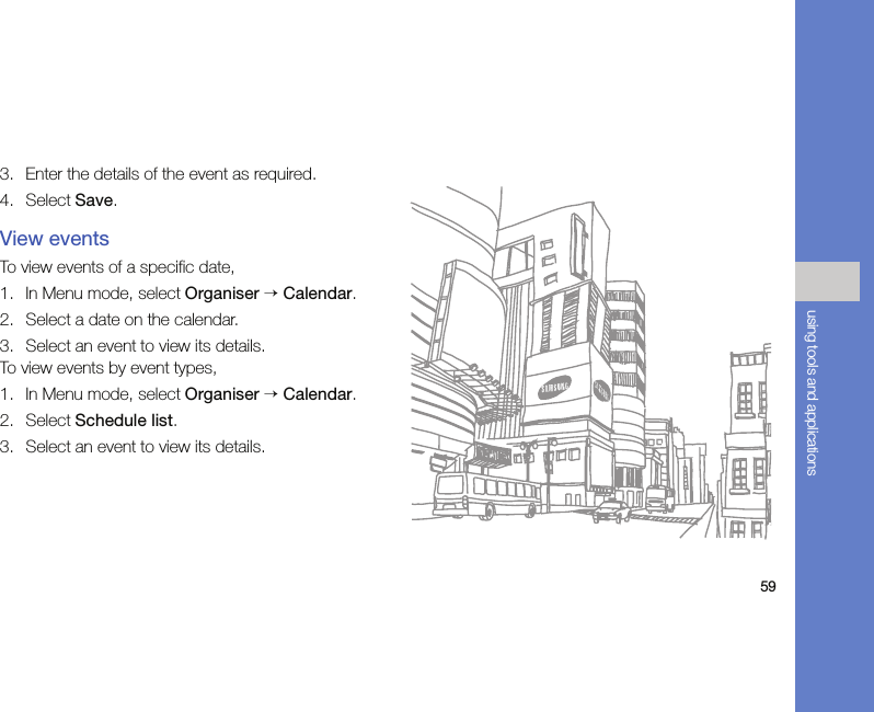 59using tools and applications3. Enter the details of the event as required.4. Select Save.View eventsTo view events of a specific date,1. In Menu mode, select Organiser → Calendar.2. Select a date on the calendar.3. Select an event to view its details.To view events by event types,1. In Menu mode, select Organiser → Calendar.2. Select Schedule list.3. Select an event to view its details.