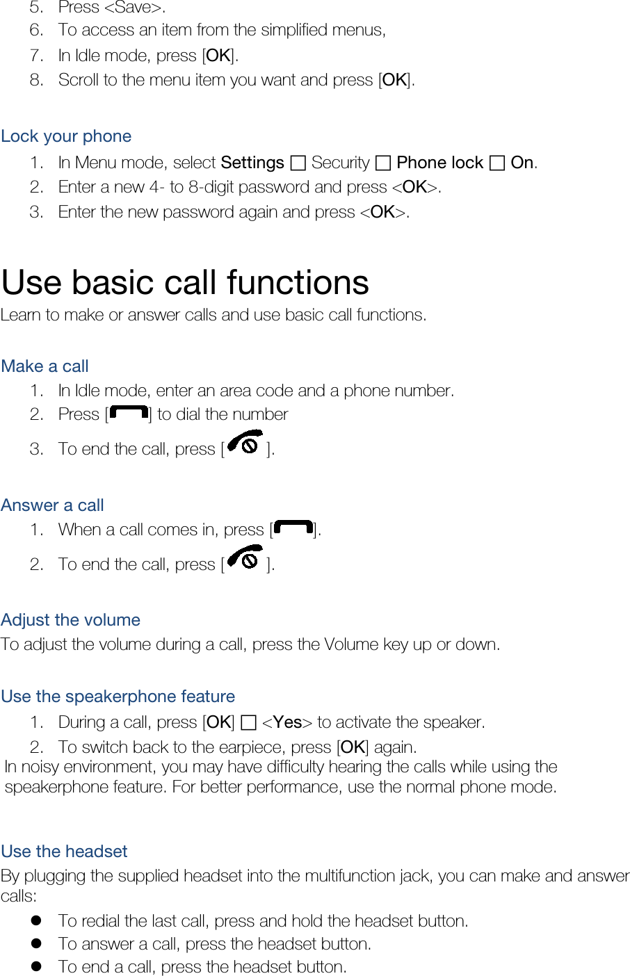 5. Press &lt;Save&gt;. 6. To access an item from the simplified menus, 7. In Idle mode, press [OK]. 8. Scroll to the menu item you want and press [OK].  Lock your phone 1. In Menu mode, select Settings ฀ Security ฀ Phone lock ฀ On. 2. Enter a new 4- to 8-digit password and press &lt;OK&gt;. 3. Enter the new password again and press &lt;OK&gt;.  Use basic call functions Learn to make or answer calls and use basic call functions.  Make a call 1. In Idle mode, enter an area code and a phone number. 2. Press [ ] to dial the number 3. To end the call, press [ ].    Answer a call 1. When a call comes in, press [ ]. 2. To end the call, press [ ].  Adjust the volume To adjust the volume during a call, press the Volume key up or down.  Use the speakerphone feature 1. During a call, press [OK] ฀ &lt;Yes&gt; to activate the speaker. 2. To switch back to the earpiece, press [OK] again. In noisy environment, you may have difficulty hearing the calls while using the speakerphone feature. For better performance, use the normal phone mode.  Use the headset By plugging the supplied headset into the multifunction jack, you can make and answer calls:  To redial the last call, press and hold the headset button.  To answer a call, press the headset button.  To end a call, press the headset button. 