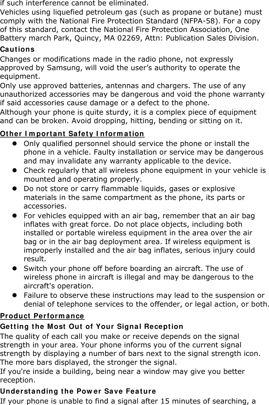 if such interference cannot be eliminated. Vehicles using liquefied petroleum gas (such as propane or butane) must comply with the National Fire Protection Standard (NFPA-58). For a copy of this standard, contact the National Fire Protection Association, One Battery march Park, Quincy, MA 02269, Attn: Publication Sales Division. Cautions Changes or modifications made in the radio phone, not expressly approved by Samsung, will void the user’s authority to operate the equipment. Only use approved batteries, antennas and chargers. The use of any unauthorized accessories may be dangerous and void the phone warranty if said accessories cause damage or a defect to the phone. Although your phone is quite sturdy, it is a complex piece of equipment and can be broken. Avoid dropping, hitting, bending or sitting on it. Other Important Safety Information  Only qualified personnel should service the phone or install the phone in a vehicle. Faulty installation or service may be dangerous and may invalidate any warranty applicable to the device.  Check regularly that all wireless phone equipment in your vehicle is mounted and operating properly.  Do not store or carry flammable liquids, gases or explosive materials in the same compartment as the phone, its parts or accessories.  For vehicles equipped with an air bag, remember that an air bag inflates with great force. Do not place objects, including both installed or portable wireless equipment in the area over the air bag or in the air bag deployment area. If wireless equipment is improperly installed and the air bag inflates, serious injury could result.  Switch your phone off before boarding an aircraft. The use of wireless phone in aircraft is illegal and may be dangerous to the aircraft&apos;s operation.  Failure to observe these instructions may lead to the suspension or denial of telephone services to the offender, or legal action, or both. Product Performance Getting the Most Out of Your Signal Reception The quality of each call you make or receive depends on the signal strength in your area. Your phone informs you of the current signal strength by displaying a number of bars next to the signal strength icon. The more bars displayed, the stronger the signal. If you&apos;re inside a building, being near a window may give you better reception. Understanding the Power Save Feature If your phone is unable to find a signal after 15 minutes of searching, a 