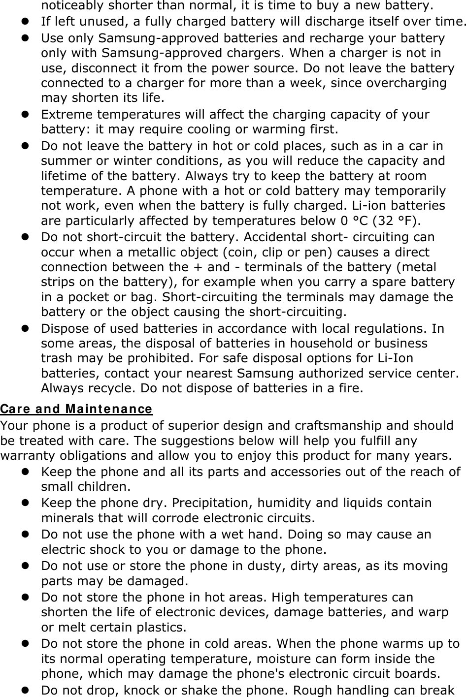 noticeably shorter than normal, it is time to buy a new battery.  If left unused, a fully charged battery will discharge itself over time.  Use only Samsung-approved batteries and recharge your battery only with Samsung-approved chargers. When a charger is not in use, disconnect it from the power source. Do not leave the battery connected to a charger for more than a week, since overcharging may shorten its life.  Extreme temperatures will affect the charging capacity of your battery: it may require cooling or warming first.  Do not leave the battery in hot or cold places, such as in a car in summer or winter conditions, as you will reduce the capacity and lifetime of the battery. Always try to keep the battery at room temperature. A phone with a hot or cold battery may temporarily not work, even when the battery is fully charged. Li-ion batteries are particularly affected by temperatures below 0 °C (32 °F).  Do not short-circuit the battery. Accidental short- circuiting can occur when a metallic object (coin, clip or pen) causes a direct connection between the + and - terminals of the battery (metal strips on the battery), for example when you carry a spare battery in a pocket or bag. Short-circuiting the terminals may damage the battery or the object causing the short-circuiting.  Dispose of used batteries in accordance with local regulations. In some areas, the disposal of batteries in household or business trash may be prohibited. For safe disposal options for Li-Ion batteries, contact your nearest Samsung authorized service center. Always recycle. Do not dispose of batteries in a fire. Care and Maintenance Your phone is a product of superior design and craftsmanship and should be treated with care. The suggestions below will help you fulfill any warranty obligations and allow you to enjoy this product for many years.  Keep the phone and all its parts and accessories out of the reach of small children.  Keep the phone dry. Precipitation, humidity and liquids contain minerals that will corrode electronic circuits.  Do not use the phone with a wet hand. Doing so may cause an electric shock to you or damage to the phone.  Do not use or store the phone in dusty, dirty areas, as its moving parts may be damaged.  Do not store the phone in hot areas. High temperatures can shorten the life of electronic devices, damage batteries, and warp or melt certain plastics.  Do not store the phone in cold areas. When the phone warms up to its normal operating temperature, moisture can form inside the phone, which may damage the phone&apos;s electronic circuit boards.  Do not drop, knock or shake the phone. Rough handling can break 