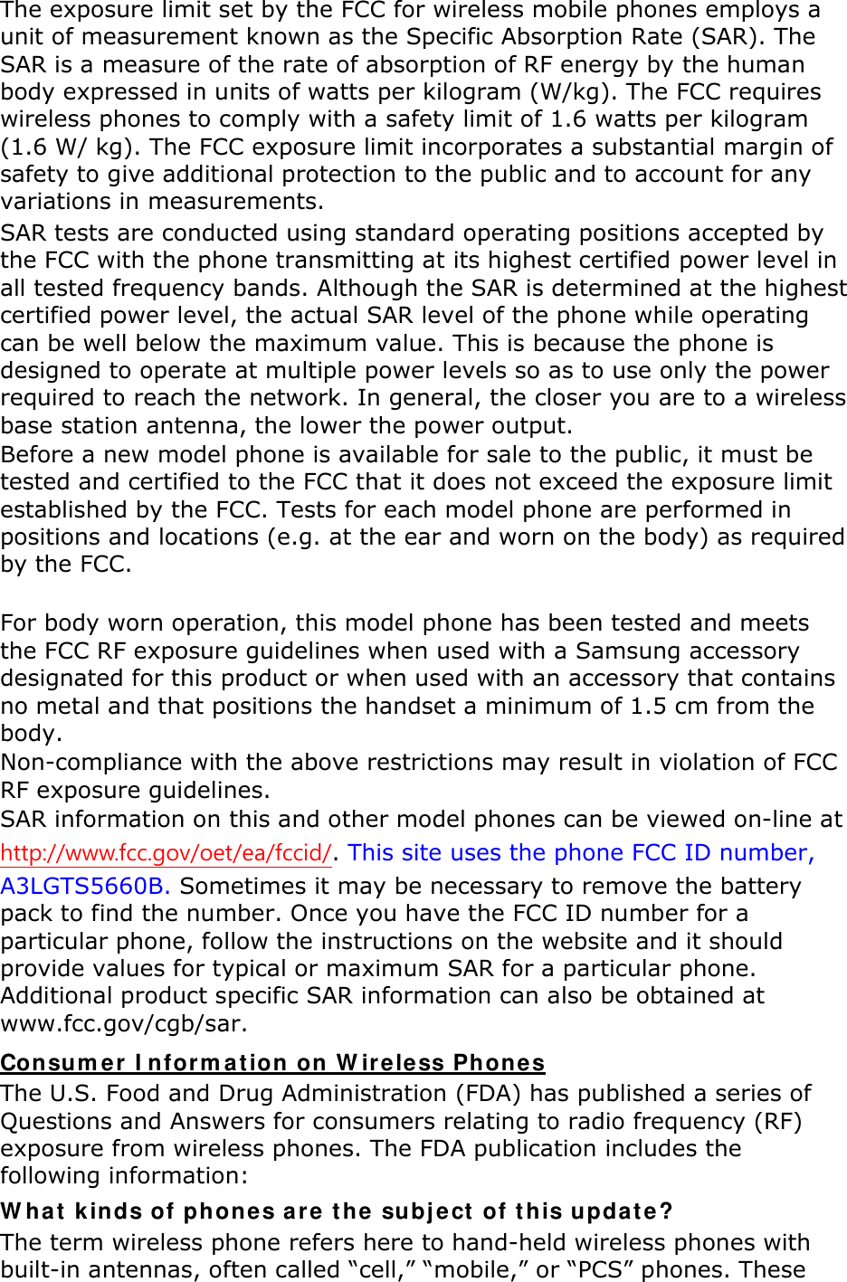 The exposure limit set by the FCC for wireless mobile phones employs a unit of measurement known as the Specific Absorption Rate (SAR). The SAR is a measure of the rate of absorption of RF energy by the human body expressed in units of watts per kilogram (W/kg). The FCC requires wireless phones to comply with a safety limit of 1.6 watts per kilogram (1.6 W/ kg). The FCC exposure limit incorporates a substantial margin of safety to give additional protection to the public and to account for any variations in measurements. SAR tests are conducted using standard operating positions accepted by the FCC with the phone transmitting at its highest certified power level in all tested frequency bands. Although the SAR is determined at the highest certified power level, the actual SAR level of the phone while operating can be well below the maximum value. This is because the phone is designed to operate at multiple power levels so as to use only the power required to reach the network. In general, the closer you are to a wireless base station antenna, the lower the power output. Before a new model phone is available for sale to the public, it must be tested and certified to the FCC that it does not exceed the exposure limit established by the FCC. Tests for each model phone are performed in positions and locations (e.g. at the ear and worn on the body) as required by the FCC.      For body worn operation, this model phone has been tested and meets the FCC RF exposure guidelines when used with a Samsung accessory designated for this product or when used with an accessory that contains no metal and that positions the handset a minimum of 1.5 cm from the body.   Non-compliance with the above restrictions may result in violation of FCC RF exposure guidelines. SAR information on this and other model phones can be viewed on-line at http://www.fcc.gov/oet/ea/fccid/. This site uses the phone FCC ID number, A3LGTS5660B. Sometimes it may be necessary to remove the battery pack to find the number. Once you have the FCC ID number for a particular phone, follow the instructions on the website and it should provide values for typical or maximum SAR for a particular phone. Additional product specific SAR information can also be obtained at www.fcc.gov/cgb/sar. Consumer Information on Wireless Phones The U.S. Food and Drug Administration (FDA) has published a series of Questions and Answers for consumers relating to radio frequency (RF) exposure from wireless phones. The FDA publication includes the following information: What kinds of phones are the subject of this update? The term wireless phone refers here to hand-held wireless phones with built-in antennas, often called “cell,” “mobile,” or “PCS” phones. These 