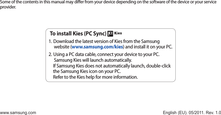 Some of the contents in this manual may dier from your device depending on the software of the device or your service provider.www.samsung.com English (EU). 05/2011. Rev. 1.0To install Kies (PC Sync) Download the latest version of Kies from the Samsung 1. website (www.samsung.com/kies) and install it on your PC.Using a PC data cable, connect your device to your PC. 2. Samsung Kies will launch automatically.If Samsung Kies does not automatically launch, double-click the Samsung Kies icon on your PC.Refer to the Kies help for more information.