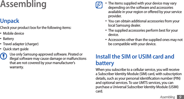 Assembling 9AssemblingUnpackCheck your product box for the following items:Mobile device•Battery•Travel adapter (charger)•Quick start guide•Use only Samsung-approved software. Pirated or illegal software may cause damage or malfunctions that are not covered by your manufacturer&apos;s warranty.The items supplied with your device may vary •depending on the software and accessories available in your region or oered by your service provider.You can obtain additional accessories from your •local Samsung dealer.The supplied accessories perform best for your •device.Accessories other than the supplied ones may not •be compatible with your device.Install the SIM or USIM card and batteryWhen you subscribe to a cellular service, you will receive a Subscriber Identity Module (SIM) card, with subscription details, such as your personal identication number (PIN) and optional services. To use UMTS services, you can purchase a Universal Subscriber Identity Module (USIM) card.
