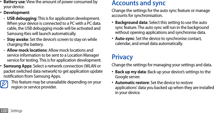 Settings100Accounts and syncChange the settings for the auto sync feature or manage accounts for synchronisation.Background data• : Select this setting to use the auto sync feature. The auto sync will run in the background without opening applications and synchronise data.Auto-sync• : Set the device to synchronise contact, calendar, and email data automatically.PrivacyChange the settings for managing your settings and data.Back up my data• : Back up your device’s settings to the Google server.Automatic restore• : Set the device to restore applications&apos; data you backed up when they are installed in your device.Battery use• : View the amount of power consumed by your device.Development• :USB debugging - : This is for application development. When your device is connected to a PC with a PC data cable, the USB debugging mode will be activated and Samsung Kies will launch automatically. Stay awake - : Set the device’s screen to stay on while charging the battery.Allow mock locations - : Allow mock locations and service information to be sent to a Location Manager service for testing. This is for application development.Samsung Apps• : Select a network connection (WLAN or packet switched data network) to get application update notication from Samsung Apps.This feature may be unavailable depending on your region or service provider.