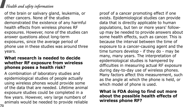 Health and safety information70of the brain or salivary gland, leukemia, or other cancers. None of the studies demonstrated the existence of any harmful health effects from wireless phones RF exposures. However, none of the studies can answer questions about long-term exposures, since the average period of phone use in these studies was around three years.What research is needed to decide whether RF exposure from wireless phones poses a health risk?A combination of laboratory studies and epidemiological studies of people actually using wireless phones would provide some of the data that are needed. Lifetime animal exposure studies could be completed in a few years. However, very large numbers of animals would be needed to provide reliable proof of a cancer promoting effect if one exists. Epidemiological studies can provide data that is directly applicable to human populations, but ten or more years&apos; follow-up may be needed to provide answers about some health effects, such as cancer. This is because the interval between the time of exposure to a cancer-causing agent and the time tumors develop - if they do - may be many, many years. The interpretation of epidemiological studies is hampered by difficulties in measuring actual RF exposure during day-to-day use of wireless phones. Many factors affect this measurement, such as the angle at which the phone is held, or which model of phone is used.What is FDA doing to find out more about the possible health effects of wireless phone RF?E840-2.fm  Page 48  Monday, May 14, 2007  9:04 AM