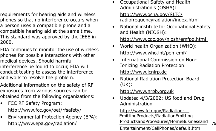 75requirements for hearing aids and wireless phones so that no interference occurs when a person uses a compatible phone and a compatible hearing aid at the same time. This standard was approved by the IEEE in 2000.FDA continues to monitor the use of wireless phones for possible interactions with other medical devices. Should harmful interference be found to occur, FDA will conduct testing to assess the interference and work to resolve the problem.Additional information on the safety of RF exposures from various sources can be obtained from the following organizations:• FCC RF Safety Program:http://www.fcc.gov/oet/rfsafety/• Environmental Protection Agency (EPA):http://www.epa.gov/radiation/• Occupational Safety and Health Administration&apos;s (OSHA): http://www.osha.gov/SLTC/radiofrequencyradiation/index.html• National institute for Occupational Safety and Health (NIOSH):http://www.cdc.gov/niosh/emfpg.html • World health Organization (WHO):http://www.who.int/peh-emf/• International Commission on Non-Ionizing Radiation Protection:http://www.icnirp.de• National Radiation Protection Board (UK):http://www.nrpb.org.uk• Updated 4/3/2002: US food and Drug Administrationhttp://www.fda.gov/Radiation-E840-2.fm  Page 53  Monday, May 14, 2007  9:04 AM     EmittingProducts/RadiationEmitting ProductsandProcedures/HomeBusinessandEntertainment/CellPhones/default.htm