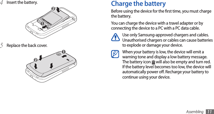 Assembling 11Charge the batteryBefore using the device for the rst time, you must charge the battery.You can charge the device with a travel adapter or by connecting the device to a PC with a PC data cable.Use only Samsung-approved chargers and cables. Unauthorised chargers or cables can cause batteries to explode or damage your device.When your battery is low, the device will emit a warning tone and display a low battery message. The battery icon   will also be empty and turn red. If the battery level becomes too low, the device will automatically power o. Recharge your battery to continue using your device.Insert the battery.4 Replace the back cover.5 