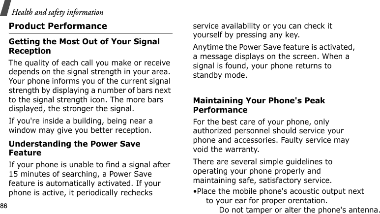 Health and safety information86Product PerformanceGetting the Most Out of Your Signal ReceptionThe quality of each call you make or receive depends on the signal strength in your area. Your phone informs you of the current signal strength by displaying a number of bars next to the signal strength icon. The more bars displayed, the stronger the signal.If you&apos;re inside a building, being near a window may give you better reception.Understanding the Power Save FeatureIf your phone is unable to find a signal after 15 minutes of searching, a Power Save feature is automatically activated. If your phone is active, it periodically rechecks service availability or you can check it yourself by pressing any key.Anytime the Power Save feature is activated, a message displays on the screen. When a signal is found, your phone returns to standby mode. Maintaining Your Phone&apos;s Peak PerformanceFor the best care of your phone, only authorized personnel should service your phone and accessories. Faulty service may void the warranty.There are several simple guidelines to operating your phone properly and maintaining safe, satisfactory service.•Place the mobile phone&apos;s acoustic output nextto your ear for proper orentation.Do not tamper or alter the phone&apos;s antenna.    .E840-2.fm  Page 64  Monday, May 14, 2007  9:04 AM