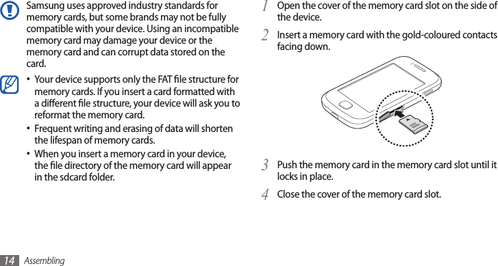 Assembling14Open the cover of the memory card slot on the side of 1 the device.Insert a memory card with the gold-coloured contacts 2 facing down.Push the memory card in the memory card slot until it 3 locks in place.Close the cover of the memory card slot.4 Samsung uses approved industry standards for memory cards, but some brands may not be fully compatible with your device. Using an incompatible memory card may damage your device or the memory card and can corrupt data stored on the card.Your device supports only the FAT le structure for •memory cards. If you insert a card formatted with a dierent le structure, your device will ask you to reformat the memory card.Frequent writing and erasing of data will shorten •the lifespan of memory cards.When you insert a memory card in your device, •the le directory of the memory card will appear in the sdcard folder. 