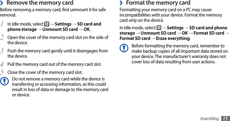 Assembling 15Format the memory card ›Formatting your memory card on a PC may cause incompatibilities with your device. Format the memory card only on the device.In Idle mode, select   → Settings → SD card and phone storage → Unmount SD card → OK → Format SD card → Format SD card → Erase everything.Before formatting the memory card, remember to make backup copies of all important data stored on your device. The manufacturer’s warranty does not cover loss of data resulting from user actions.Remove the memory card ›Before removing a memory card, rst unmount it for safe removal.In Idle mode, select 1  → Settings → SD card and phone storage → Unmount SD card → OK.Open the cover of the memory card slot on the side of 2 the device.Push the memory card gently until it disengages from 3 the device.Pull the memory card out of the memory card slot.4 Close the cover of the memory card slot.5 Do not remove a memory card while the device is transferring or accessing information, as this could result in loss of data or damage to the memory card or device.