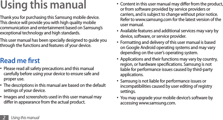 Using this manual2Using this manualThank you for purchasing this Samsung mobile device. This device will provide you with high quality mobile communication and entertainment based on Samsung’s exceptional technology and high standards.This user manual has been specially designed to guide you through the functions and features of your device.Read me rstPlease read all safety precautions and this manual •carefully before using your device to ensure safe and proper use.The descriptions in this manual are based on the default •settings of your device. Images and screenshots used in this user manual may •dier in appearance from the actual product.Content in this user manual may dier from the product, •or from software provided by service providers or carriers, and is subject to change without prior notice. Refer to www.samsung.com for the latest version of the user manual.Available features and additional services may vary by •device, software, or service provider.Formatting and delivery of this user manual is based •on Google Android operating systems and may vary depending on the user’s operating system.Applications and their functions may vary by country, •region, or hardware specications. Samsung is not liable for performance issues caused by third-party applications.Samsung is not liable for performance issues or •incompatibilities caused by user editing of registry settings.You may upgrade your mobile device’s software by •accessing www.samsung.com.
