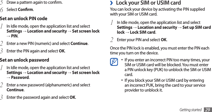 Getting started 29Lock your SIM or USIM card ›You can lock your device by activating the PIN supplied with your SIM or USIM card. In Idle mode, open the application list and select 1 Settings → Location and security → Set up SIM card lock → Lock SIM card.Enter your PIN and select 2 OK.Once the PIN lock is enabled, you must enter the PIN each time you turn on the device.If you enter an incorrect PIN too many times, your •SIM or USIM card will be blocked. You must enter a PIN unlock key (PUK) to unblock the SIM or USIM card. If you block your SIM or USIM card by entering •an incorrect PUK, bring the card to your service provider to unblock it.Draw a pattern again to conrm.5 Select 6 Conrm.Set an unlock PIN codeIn Idle mode, open the application list and select 1 Settings → Location and security → Set screen lock → PIN.Enter a new PIN (numeric) and select 2 Continue.Enter the PIN again and select 3 OK.Set an unlock passwordIn Idle mode, open the application list and select 1 Settings → Location and security → Set screen lock → Password.Enter a new password (alphanumeric) and select 2 Continue.Enter the password again and select 3 OK.