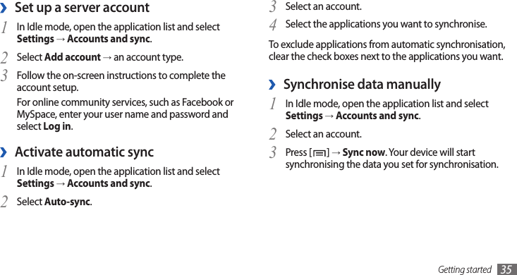 Getting started 35Select an account.3 Select the applications you want to synchronise.4 To exclude applications from automatic synchronisation, clear the check boxes next to the applications you want.Synchronise data manually ›In Idle mode, open the application list and select 1 Settings → Accounts and sync.Select an account.2 Press [3 ] → Sync now. Your device will start synchronising the data you set for synchronisation.Set up a server account ›In Idle mode, open the application list and select 1 Settings → Accounts and sync.Select 2 Add account → an account type.Follow the on-screen instructions to complete the 3 account setup.For online community services, such as Facebook or MySpace, enter your user name and password and select Log in.Activate automatic sync ›In Idle mode, open the application list and select 1 Settings → Accounts and sync.Select 2 Auto-sync.