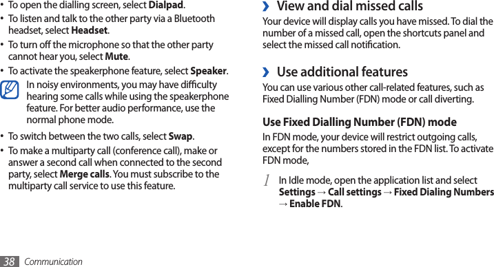 Communication38View and dial missed calls ›Your device will display calls you have missed. To dial the number of a missed call, open the shortcuts panel and select the missed call notication.Use additional features ›You can use various other call-related features, such as Fixed Dialling Number (FDN) mode or call diverting.Use Fixed Dialling Number (FDN) modeIn FDN mode, your device will restrict outgoing calls, except for the numbers stored in the FDN list. To activate FDN mode, In Idle mode, open the application list and select 1 Settings → Call settings → Fixed Dialing Numbers → Enable FDN.To open the dialling screen, select • Dialpad.To listen and talk to the other party via a Bluetooth •headset, select Headset.To turn o the microphone so that the other party •cannot hear you, select Mute.To activate the speakerphone feature, select • Speaker.In noisy environments, you may have diculty hearing some calls while using the speakerphone feature. For better audio performance, use the normal phone mode.To switch between the two calls, select • Swap.To make a multiparty call (conference call), make or •answer a second call when connected to the second party, select Merge calls. You must subscribe to the multiparty call service to use this feature.