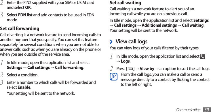 Communication 39Set call waitingCall waiting is a network feature to alert you of an incoming call while you are on a previous call. In Idle mode, open the application list and select Settings → Call settings → Additional settings → Call waiting. Your setting will be sent to the network.View call logs ›You can view logs of your calls ltered by their types. In Idle mode, open the application list and select 1  → Logs.Press [2 ] → View by → an option to sort the call logs.From the call logs, you can make a call or send a message directly to a contact by icking the contact to the left or right.Enter the PIN2 supplied with your SIM or USIM card 2 and select OK.Select 3 FDN list and add contacts to be used in FDN mode.Set call forwardingCall diverting is a network feature to send incoming calls to another number that you specify. You can set this feature separately for several conditions when you are not able to answer calls, such as when you are already on the phone or when you are outside of the service area.In Idle mode, open the application list and select 1 Settings → Call settings → Call forwarding.Select a condition.2 Enter a number to which calls will be forwarded and 3 select Enable.Your setting will be sent to the network.