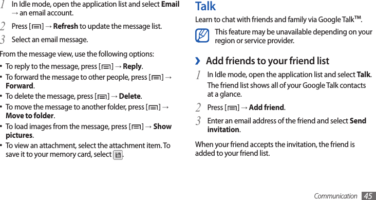 Communication 45TalkLearn to chat with friends and family via Google Talk™.This feature may be unavailable depending on your region or service provider.Add friends to your friend list ›In Idle mode, open the application list and select 1 Talk.The friend list shows all of your Google Talk contacts at a glance.Press [2 ] → Add friend.Enter an email address of the friend and select 3 Send invitation.When your friend accepts the invitation, the friend is added to your friend list.In Idle mode, open the application list and select 1 Email → an email account.Press [2 ] → Refresh to update the message list.Select an email message.3 From the message view, use the following options:To reply to the message, press [• ] → Reply.To forward the message to other people, press [• ] → Forward.To delete the message, press [• ] → Delete.To move the message to another folder, press [• ] →Move to folder.To load images from the message, press [• ] →Show pictures.To view an attachment, select the attachment item. To •save it to your memory card, select  .