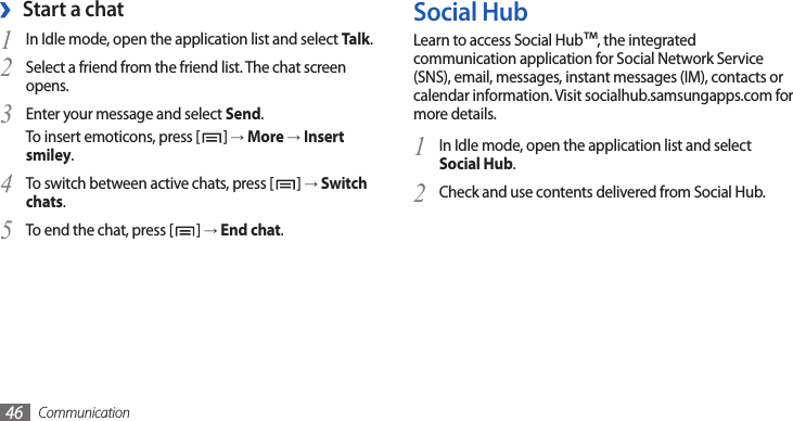 Communication46Social HubLearn to access Social Hub™, the integrated communication application for Social Network Service (SNS), email, messages, instant messages (IM), contacts or calendar information. Visit socialhub.samsungapps.com for more details.In Idle mode, open the application list and select 1 Social Hub.Check and use contents delivered from Social Hub.2 Start a chat ›In Idle mode, open the application list and select 1 Talk.Select a friend from the friend list. The chat screen 2 opens.Enter your message and select 3 Send.To insert emoticons, press [ ] → More → Insert smiley.To switch between active chats, press [4 ] → Switch chats.To end the chat, press [5 ] → End chat.