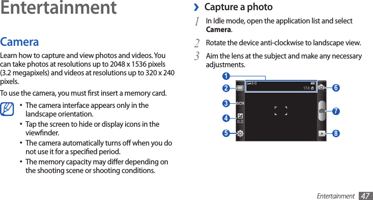 Entertainment 47EntertainmentCameraLearn how to capture and view photos and videos. You can take photos at resolutions up to 2048 x 1536 pixels (3.2 megapixels) and videos at resolutions up to 320 x 240 pixels.To use the camera, you must rst insert a memory card.The camera interface appears only in the •landscape orientation.Tap the screen to hide or display icons in the •viewnder. The camera automatically turns o when you do •not use it for a specied period.The memory capacity may dier depending on •the shooting scene or shooting conditions.Capture a photo ›1 In Idle mode, open the application list and select Camera.Rotate the device anti-clockwise to landscape view.2 Aim the lens at the subject and make any necessary 3 adjustments. 6  7  8  2  3  4  5  1 