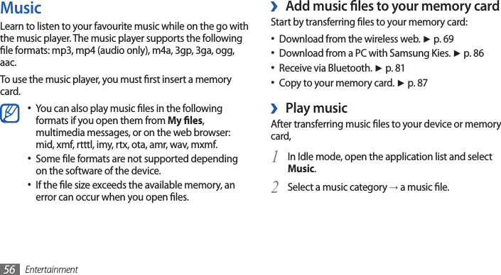 Entertainment56Add music les to your memory card ›Start by transferring les to your memory card:Download from the wireless web. • ► p. 69Download from a PC with Samsung Kies. • ► p. 86Receive via Bluetooth. • ► p. 81Copy to your memory card. • ► p. 87 Play music ›After transferring music les to your device or memory card,In Idle mode, open the application list and select 1 Music.Select a music category 2 → a music le.MusicLearn to listen to your favourite music while on the go with the music player. The music player supports the following le formats: mp3, mp4 (audio only), m4a, 3gp, 3ga, ogg, aac.To use the music player, you must rst insert a memory card.You can also play music les in the following •formats if you open them from My les, multimedia messages, or on the web browser: mid, xmf, rtttl, imy, rtx, ota, amr, wav, mxmf. Some le formats are not supported depending •on the software of the device.If the le size exceeds the available memory, an •error can occur when you open les. 