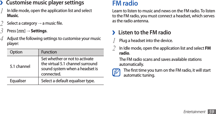 Entertainment 59FM radioLearn to listen to music and news on the FM radio. To listen to the FM radio, you must connect a headset, which serves as the radio antenna.Listen to the FM radio ›Plug a headset into the device.1 In Idle mode, open the application list and select 2 FM radio.The FM radio scans and saves available stations automatically.The rst time you turn on the FM radio, it will start automatic tuning.Customise music player settings ›In Idle mode, open the application list and select 1 Music.Select a category 2 → a music le.Press [3 ] → Settings.Adjust the following settings to customise your music 4 player:Option Function5.1 channelSet whether or not to activate the virtual 5.1 channel surround sound system when a headset is connected.Equaliser Select a default equaliser type.