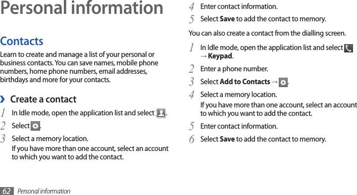 Personal information62Personal informationContactsLearn to create and manage a list of your personal or business contacts. You can save names, mobile phone numbers, home phone numbers, email addresses, birthdays and more for your contacts. ›Create a contactIn Idle mode, open the application list and select 1 .Select 2 .Select a memory location.3 If you have more than one account, select an account to which you want to add the contact.Enter contact information.4 Select 5 Save to add the contact to memory.You can also create a contact from the dialling screen.In Idle mode, open the application list and select 1  → Keypad.Enter a phone number.2 Select 3 Add to Contacts →  .Select a memory location.4 If you have more than one account, select an account to which you want to add the contact.Enter contact information.5 Select 6 Save to add the contact to memory.