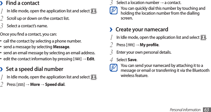 Personal information 63Select a location number 3 → a contact.You can quickly dial this number by touching and holding the location number from the dialling screen.Create your namecard ›In Idle mode, open the application list and select 1 .Press [2 ] → My prole.Enter your own personal details.3 Select 4 Save.You can send your namecard by attaching it to a message or email or transferring it via the Bluetooth wireless feature.Find a contact ›1 In Idle mode, open the application list and select  .Scroll up or down on the contact list.2 Select a contact’s name.3 Once you nd a contact, you can:call the contact by selecting a phone number.•send a message by selecting•  Message.send an email message by selecting an email address.•edit the contact information by pressing [• ] → Edit.Set a speed dial number ›In Idle mode, open the application list and select 1 .Press [2 ] → More → Speed dial.