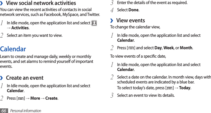 Personal information66Enter the details of the event as required.3 Select 4 Done.View events ›To change the calendar view,In Idle mode, open the application list and select 1 Calendar.Press [2 ] and select Day, Week, or Month.To view events of a specic date,In Idle mode, open the application list and select 1 Calendar.Select a date on the calendar. In month view, days with 2 scheduled events are indicated by a blue bar.To select today&apos;s date, press [ ] → Today.Select an event to view its details.3 View social network activities ›You can view the recent activities of contacts in social network services, such as Facebook, MySpace, and Twitter.In Idle mode, open the application list and select 1  → Activities.Select an item you want to view.2 CalendarLearn to create and manage daily, weekly or monthly events, and set alarms to remind yourself of important events.Create an event ›In Idle mode, open the application list and select 1 Calendar.Press [2 ] → More → Create.