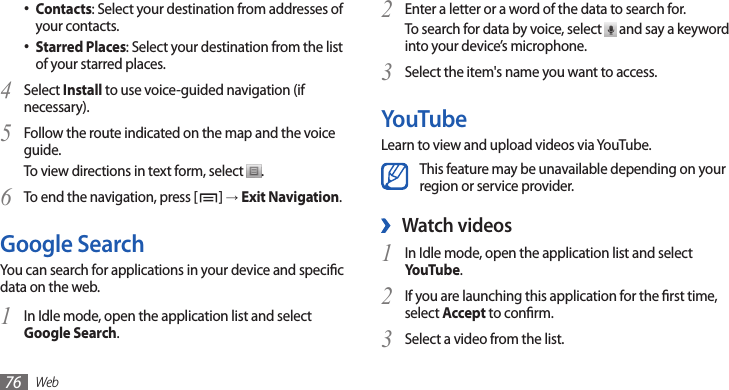 Web76Enter a letter or a word of the data to search for.2 To search for data by voice, select   and say a keyword into your device’s microphone.Select the item&apos;s name you want to access.3 YouTubeLearn to view and upload videos via YouTube.This feature may be unavailable depending on your region or service provider.Watch videos ›In Idle mode, open the application list and select 1 YouTube.If you are launching this application for the rst time, 2 select Accept to conrm.Select a video from the list.3 Contacts• : Select your destination from addresses of your contacts.Starred Places• : Select your destination from the list of your starred places.Select 4 Install to use voice-guided navigation (if necessary).Follow the route indicated on the map and the voice 5 guide. To view directions in text form, select  .To end the navigation, press [6 ] → Exit Navigation.Google SearchYou can search for applications in your device and specic data on the web.In Idle mode, open the application list and select 1 Google Search.