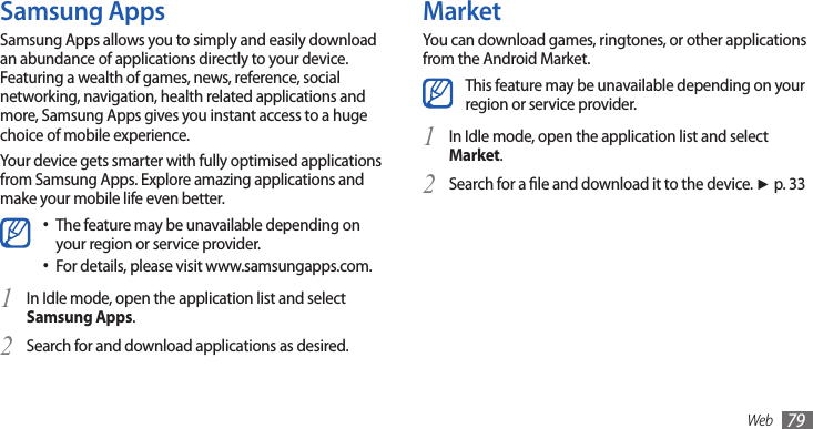 Web 79MarketYou can download games, ringtones, or other applications from the Android Market. This feature may be unavailable depending on your region or service provider.In Idle mode, open the application list and select 1 Market. Search for a le and download it to the device. 2 ►p. 33Samsung AppsSamsung Apps allows you to simply and easily download an abundance of applications directly to your device. Featuring a wealth of games, news, reference, social networking, navigation, health related applications and more, Samsung Apps gives you instant access to a huge choice of mobile experience. Your device gets smarter with fully optimised applications from Samsung Apps. Explore amazing applications and make your mobile life even better. The feature may be unavailable depending on •your region or service provider.For details, please visit www.samsungapps.com.•In Idle mode, open the application list and select 1 Samsung Apps.Search for and download applications as desired.2 