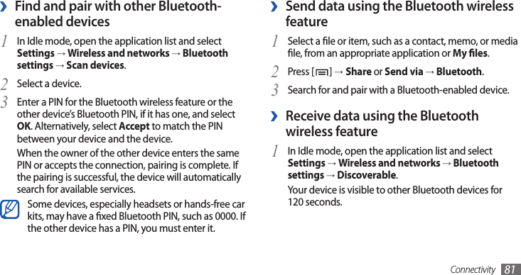 Connectivity 81Send data using the Bluetooth wireless  ›featureSelect a le or item, such as a contact, memo, or media 1 le, from an appropriate application or My les.Press [2 ] →Share or Send via → Bluetooth.Search for and pair with a Bluetooth-enabled device.3  ›Receive data using the Bluetooth wireless featureIn Idle mode, open the application list and select 1 Settings → Wireless and networks → Bluetooth settings → Discoverable.Your device is visible to other Bluetooth devices for 120 seconds.Find and pair with other Bluetooth- ›enabled devicesIn Idle mode, open the application list and select 1 Settings → Wireless and networks → Bluetooth settings → Scan devices.Select a device.2 Enter a PIN for the Bluetooth wireless feature or the 3 other device’s Bluetooth PIN, if it has one, and select OK. Alternatively, select Accept to match the PIN between your device and the device.When the owner of the other device enters the same PIN or accepts the connection, pairing is complete. If the pairing is successful, the device will automatically search for available services.Some devices, especially headsets or hands-free car kits, may have a xed Bluetooth PIN, such as 0000. If the other device has a PIN, you must enter it.