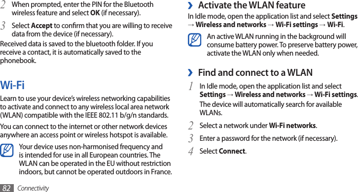 Connectivity82 ›Activate the WLAN featureIn Idle mode, open the application list and select Settings → Wireless and networks →Wi-Fi settings →Wi-Fi.An active WLAN running in the background will consume battery power. To preserve battery power, activate the WLAN only when needed.Find and connect to a WLAN ›In Idle mode, open the application list and select 1 Settings → Wireless and networks → Wi-Fi settings. The device will automatically search for available WLANs. Select a network under 2 Wi-Fi networks.Enter a password for the network (if necessary).3 Select 4 Connect.When prompted, enter the PIN for the Bluetooth 2 wireless feature and select OK (if necessary). Select 3 Accept to conrm that you are willing to receive data from the device (if necessary).Received data is saved to the bluetooth folder. If you receive a contact, it is automatically saved to the phonebook.Wi-FiLearn to use your device’s wireless networking capabilities to activate and connect to any wireless local area network (WLAN) compatible with the IEEE 802.11 b/g/n standards.You can connect to the internet or other network devices anywhere an access point or wireless hotspot is available.Your device uses non-harmonised frequency and is intended for use in all European countries. The WLAN can be operated in the EU without restriction indoors, but cannot be operated outdoors in France.