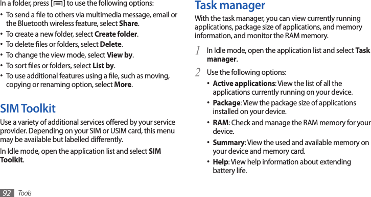 Tools92Task managerWith the task manager, you can view currently running applications, package size of applications, and memory information, and monitor the RAM memory.In Idle mode, open the application list and select 1 Task manager.Use the following options:2 Active applications• : View the list of all the applications currently running on your device.Package• : View the package size of applications installed on your device.RAM• : Check and manage the RAM memory for your device.Summary• : View the used and available memory on your device and memory card.Help• : View help information about extending battery life.In a folder, press [ ] to use the following options:To send a le to others via multimedia message, email or •the Bluetooth wireless feature, select Share.To create a new folder, select • Create folder.To delete les or folders, select • Delete.To change the view mode, select • View by.To sort les or folders, select • List by.To use additional features using a le, such as moving, •copying or renaming option, select More.SIM ToolkitUse a variety of additional services oered by your service provider. Depending on your SIM or USIM card, this menu may be available but labelled dierently.In Idle mode, open the application list and select SIM Toolkit.
