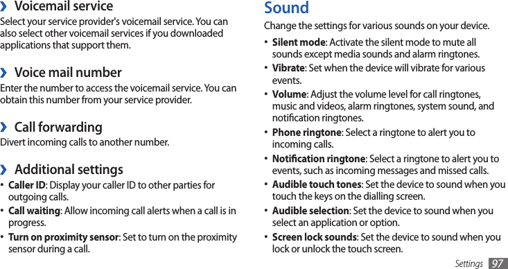 Settings 97SoundChange the settings for various sounds on your device.Silent mode• : Activate the silent mode to mute all sounds except media sounds and alarm ringtones.Vibrate• : Set when the device will vibrate for various events.Volume• : Adjust the volume level for call ringtones, music and videos, alarm ringtones, system sound, and notication ringtones.Phone ringtone• : Select a ringtone to alert you to incoming calls.Notication ringtone• : Select a ringtone to alert you to events, such as incoming messages and missed calls.Audible touch tones• : Set the device to sound when you touch the keys on the dialling screen.Audible selection• : Set the device to sound when you select an application or option.Screen lock sounds• : Set the device to sound when you lock or unlock the touch screen.Voicemail service ›Select your service provider&apos;s voicemail service. You can also select other voicemail services if you downloaded applications that support them.Voice mail number ›Enter the number to access the voicemail service. You can obtain this number from your service provider.Call forwarding ›Divert incoming calls to another number.Additional settings ›Caller ID• : Display your caller ID to other parties for outgoing calls.Call waiting• : Allow incoming call alerts when a call is in progress.• Turn on proximity sensor: Set to turn on the proximity sensor during a call.