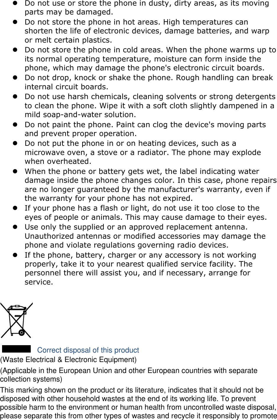  Do not use or store the phone in dusty, dirty areas, as its moving parts may be damaged.  Do not store the phone in hot areas. High temperatures can shorten the life of electronic devices, damage batteries, and warp or melt certain plastics.  Do not store the phone in cold areas. When the phone warms up to its normal operating temperature, moisture can form inside the phone, which may damage the phone&apos;s electronic circuit boards.  Do not drop, knock or shake the phone. Rough handling can break internal circuit boards.  Do not use harsh chemicals, cleaning solvents or strong detergents to clean the phone. Wipe it with a soft cloth slightly dampened in a mild soap-and-water solution.  Do not paint the phone. Paint can clog the device&apos;s moving parts and prevent proper operation.  Do not put the phone in or on heating devices, such as a microwave oven, a stove or a radiator. The phone may explode when overheated.  When the phone or battery gets wet, the label indicating water damage inside the phone changes color. In this case, phone repairs are no longer guaranteed by the manufacturer&apos;s warranty, even if the warranty for your phone has not expired.    If your phone has a flash or light, do not use it too close to the eyes of people or animals. This may cause damage to their eyes.  Use only the supplied or an approved replacement antenna. Unauthorized antennas or modified accessories may damage the phone and violate regulations governing radio devices.  If the phone, battery, charger or any accessory is not working properly, take it to your nearest qualified service facility. The personnel there will assist you, and if necessary, arrange for service.   Correct disposal of this product (Waste Electrical &amp; Electronic Equipment) (Applicable in the European Union and other European countries with separate collection systems) This marking shown on the product or its literature, indicates that it should not be disposed with other household wastes at the end of its working life. To prevent possible harm to the environment or human health from uncontrolled waste disposal, please separate this from other types of wastes and recycle it responsibly to promote 