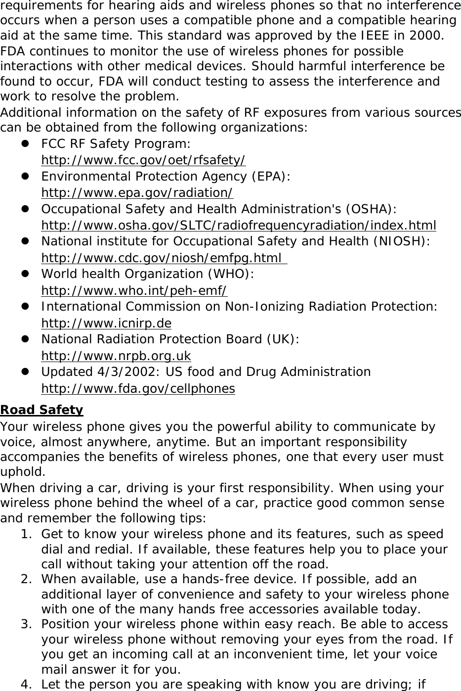 requirements for hearing aids and wireless phones so that no interference occurs when a person uses a compatible phone and a compatible hearing aid at the same time. This standard was approved by the IEEE in 2000.FDA continues to monitor the use of wireless phones for possible interactions with other medical devices. Should harmful interference be found to occur, FDA will conduct testing to assess the interference and work to resolve the problem.Additional information on the safety of RF exposures from various sources can be obtained from the following organizations:zFCC RF Safety Program: http://www.fcc.gov/oet/rfsafety/zEnvironmental Protection Agency (EPA):  http://www.epa.gov/radiation/zOccupational Safety and Health Administration&apos;s (OSHA):        http://www.osha.gov/SLTC/radiofrequencyradiation/index.htmlzNational institute for Occupational Safety and Health (NIOSH):  http://www.cdc.gov/niosh/emfpg.html zWorld health Organization (WHO):  http://www.who.int/peh-emf/zInternational Commission on Non-Ionizing Radiation Protection:  http://www.icnirp.dezNational Radiation Protection Board (UK):  http://www.nrpb.org.ukzUpdated 4/3/2002: US food and Drug Administration  http://www.fda.gov/cellphonesRoad SafetyYour wireless phone gives you the powerful ability to communicate by voice, almost anywhere, anytime. But an important responsibility accompanies the benefits of wireless phones, one that every user must uphold.When driving a car, driving is your first responsibility. When using your wireless phone behind the wheel of a car, practice good common sense and remember the following tips:1. Get to know your wireless phone and its features, such as speed dial and redial. If available, these features help you to place your call without taking your attention off the road. 2. When available, use a hands-free device. If possible, add an additional layer of convenience and safety to your wireless phone with one of the many hands free accessories available today. 3. Position your wireless phone within easy reach. Be able to access your wireless phone without removing your eyes from the road. If you get an incoming call at an inconvenient time, let your voice mail answer it for you. 4. Let the person you are speaking with know you are driving; if 