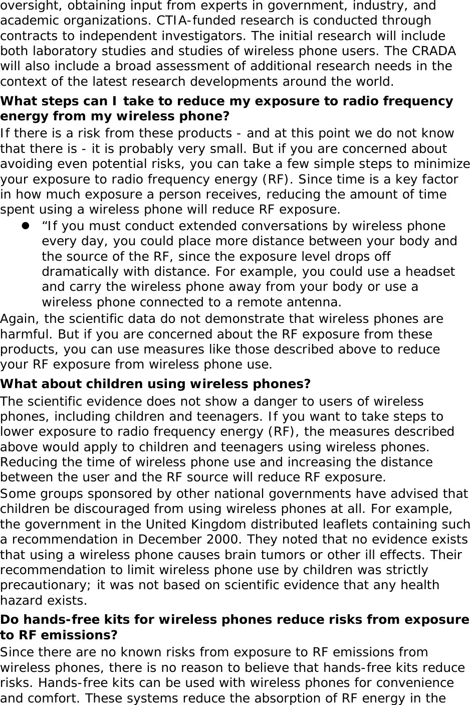 oversight, obtaining input from experts in government, industry, and academic organizations. CTIA-funded research is conducted through contracts to independent investigators. The initial research will include both laboratory studies and studies of wireless phone users. The CRADA will also include a broad assessment of additional research needs in the context of the latest research developments around the world. What steps can I take to reduce my exposure to radio frequency energy from my wireless phone? If there is a risk from these products - and at this point we do not know that there is - it is probably very small. But if you are concerned about avoiding even potential risks, you can take a few simple steps to minimize your exposure to radio frequency energy (RF). Since time is a key factor in how much exposure a person receives, reducing the amount of time spent using a wireless phone will reduce RF exposure. z “If you must conduct extended conversations by wireless phone every day, you could place more distance between your body and the source of the RF, since the exposure level drops off dramatically with distance. For example, you could use a headset and carry the wireless phone away from your body or use a wireless phone connected to a remote antenna. Again, the scientific data do not demonstrate that wireless phones are harmful. But if you are concerned about the RF exposure from these products, you can use measures like those described above to reduce your RF exposure from wireless phone use. What about children using wireless phones? The scientific evidence does not show a danger to users of wireless phones, including children and teenagers. If you want to take steps to lower exposure to radio frequency energy (RF), the measures described above would apply to children and teenagers using wireless phones. Reducing the time of wireless phone use and increasing the distance between the user and the RF source will reduce RF exposure. Some groups sponsored by other national governments have advised that children be discouraged from using wireless phones at all. For example, the government in the United Kingdom distributed leaflets containing such a recommendation in December 2000. They noted that no evidence exists that using a wireless phone causes brain tumors or other ill effects. Their recommendation to limit wireless phone use by children was strictly precautionary; it was not based on scientific evidence that any health hazard exists.  Do hands-free kits for wireless phones reduce risks from exposure to RF emissions? Since there are no known risks from exposure to RF emissions from wireless phones, there is no reason to believe that hands-free kits reduce risks. Hands-free kits can be used with wireless phones for convenience and comfort. These systems reduce the absorption of RF energy in the 