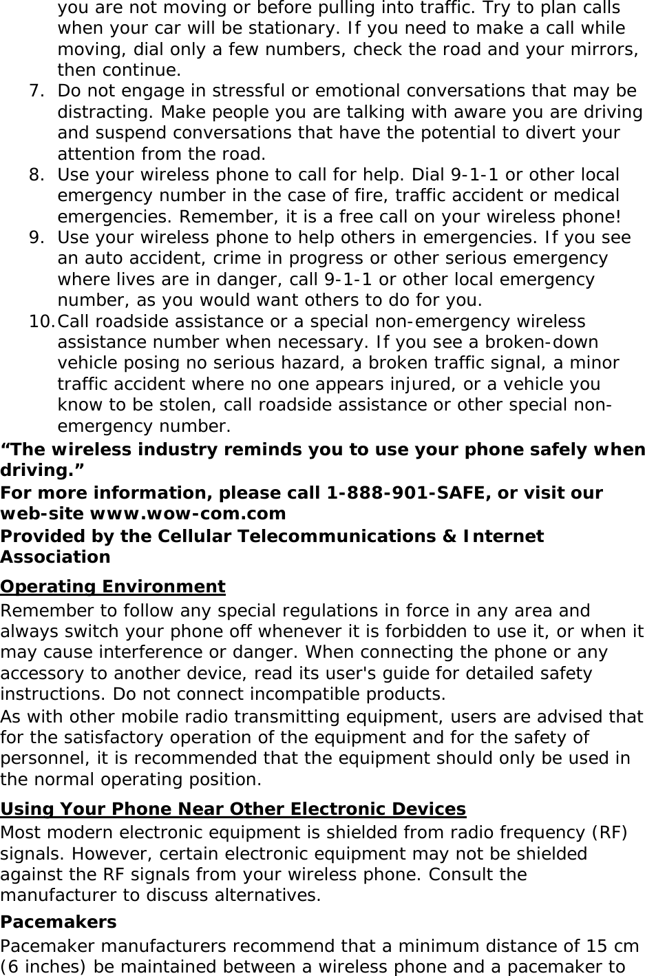 you are not moving or before pulling into traffic. Try to plan calls when your car will be stationary. If you need to make a call while moving, dial only a few numbers, check the road and your mirrors, then continue. 7. Do not engage in stressful or emotional conversations that may be distracting. Make people you are talking with aware you are driving and suspend conversations that have the potential to divert your attention from the road. 8. Use your wireless phone to call for help. Dial 9-1-1 or other local emergency number in the case of fire, traffic accident or medical emergencies. Remember, it is a free call on your wireless phone! 9. Use your wireless phone to help others in emergencies. If you see an auto accident, crime in progress or other serious emergency where lives are in danger, call 9-1-1 or other local emergency number, as you would want others to do for you. 10. Call roadside assistance or a special non-emergency wireless assistance number when necessary. If you see a broken-down vehicle posing no serious hazard, a broken traffic signal, a minor traffic accident where no one appears injured, or a vehicle you know to be stolen, call roadside assistance or other special non-emergency number. “The wireless industry reminds you to use your phone safely when driving.” For more information, please call 1-888-901-SAFE, or visit our web-site www.wow-com.com Provided by the Cellular Telecommunications &amp; Internet Association Operating Environment Remember to follow any special regulations in force in any area and always switch your phone off whenever it is forbidden to use it, or when it may cause interference or danger. When connecting the phone or any accessory to another device, read its user&apos;s guide for detailed safety instructions. Do not connect incompatible products. As with other mobile radio transmitting equipment, users are advised that for the satisfactory operation of the equipment and for the safety of personnel, it is recommended that the equipment should only be used in the normal operating position. Using Your Phone Near Other Electronic Devices Most modern electronic equipment is shielded from radio frequency (RF) signals. However, certain electronic equipment may not be shielded against the RF signals from your wireless phone. Consult the manufacturer to discuss alternatives. Pacemakers Pacemaker manufacturers recommend that a minimum distance of 15 cm (6 inches) be maintained between a wireless phone and a pacemaker to 