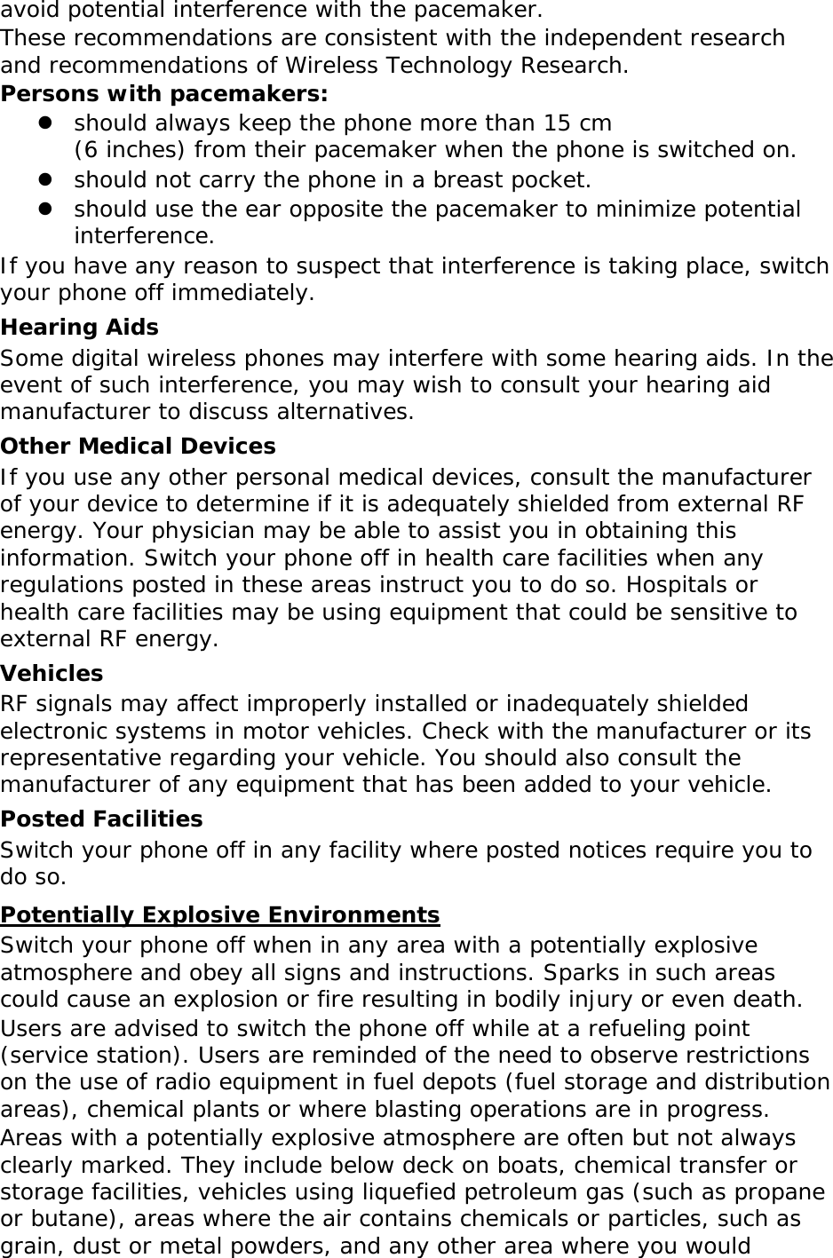 avoid potential interference with the pacemaker. These recommendations are consistent with the independent research and recommendations of Wireless Technology Research. Persons with pacemakers: z should always keep the phone more than 15 cm  (6 inches) from their pacemaker when the phone is switched on. z should not carry the phone in a breast pocket. z should use the ear opposite the pacemaker to minimize potential interference. If you have any reason to suspect that interference is taking place, switch your phone off immediately. Hearing Aids Some digital wireless phones may interfere with some hearing aids. In the event of such interference, you may wish to consult your hearing aid manufacturer to discuss alternatives. Other Medical Devices If you use any other personal medical devices, consult the manufacturer of your device to determine if it is adequately shielded from external RF energy. Your physician may be able to assist you in obtaining this information. Switch your phone off in health care facilities when any regulations posted in these areas instruct you to do so. Hospitals or health care facilities may be using equipment that could be sensitive to external RF energy. Vehicles RF signals may affect improperly installed or inadequately shielded electronic systems in motor vehicles. Check with the manufacturer or its representative regarding your vehicle. You should also consult the manufacturer of any equipment that has been added to your vehicle. Posted Facilities Switch your phone off in any facility where posted notices require you to do so. Potentially Explosive Environments Switch your phone off when in any area with a potentially explosive atmosphere and obey all signs and instructions. Sparks in such areas could cause an explosion or fire resulting in bodily injury or even death. Users are advised to switch the phone off while at a refueling point (service station). Users are reminded of the need to observe restrictions on the use of radio equipment in fuel depots (fuel storage and distribution areas), chemical plants or where blasting operations are in progress. Areas with a potentially explosive atmosphere are often but not always clearly marked. They include below deck on boats, chemical transfer or storage facilities, vehicles using liquefied petroleum gas (such as propane or butane), areas where the air contains chemicals or particles, such as grain, dust or metal powders, and any other area where you would 